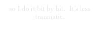 so I do it bit by bit.  It’s less traumatic.