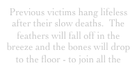 Previous victims hang lifeless after their slow deaths.  The feathers will fall off in the breeze and the bones will drop to the floor - to join all the 